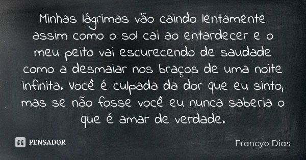 Minhas lágrimas vão caindo lentamente assim como o sol cai ao entardecer e o meu peito vai escurecendo de saudade como a desmaiar nos braços de uma noite infini... Frase de Francyo Dias.