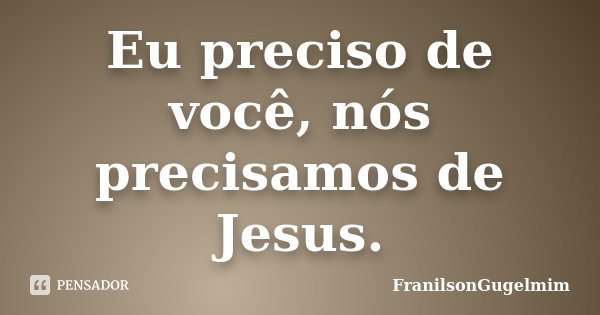 Eu preciso de você, nós precisamos de Jesus.... Frase de FranilsonGugelmim.