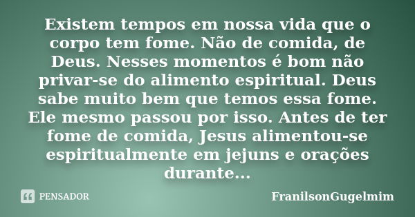 Existem tempos em nossa vida que o corpo tem fome. Não de comida, de Deus. Nesses momentos é bom não privar-se do alimento espiritual. Deus sabe muito bem que t... Frase de FranilsonGugelmim.