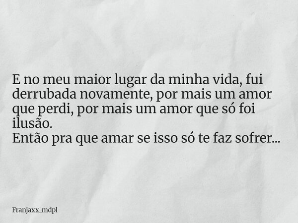E no meu maior lugar da minha vida, fui derrubada novamente, por mais um amor que perdi, por mais um amor que só foi ilusão. Então pra que amar se isso só te fa... Frase de Franjaxx_mdpl.