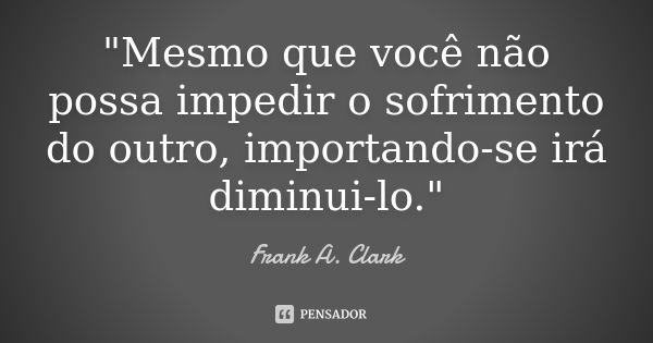 "Mesmo que você não possa impedir o sofrimento do outro, importando-se irá diminui-lo."... Frase de Frank A. Clark.