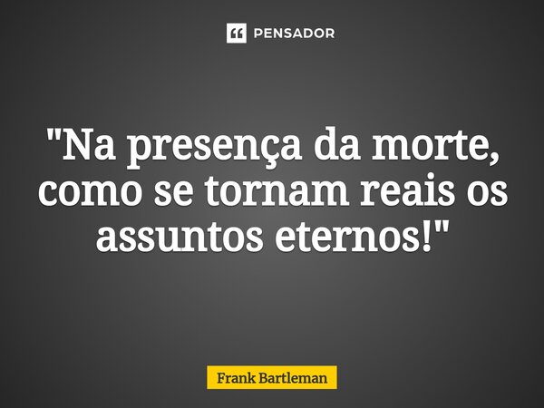 ⁠"Na presença da morte, como se tornam reais os assuntos eternos!"... Frase de Frank Bartleman.