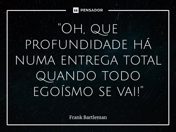 ⁠"Oh, que profundidade há numa entrega total quando todo egoísmo se vai!"... Frase de Frank Bartleman.