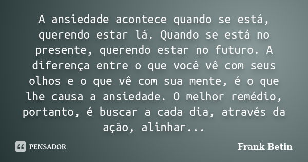 A ansiedade acontece quando se está, querendo estar lá. Quando se está no presente, querendo estar no futuro. A diferença entre o que você vê com seus olhos e o... Frase de Frank Betin.