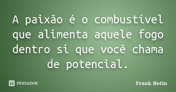 A paixão é o combustível que alimenta aquele fogo dentro si que você chama de potencial.... Frase de Frank Betin.