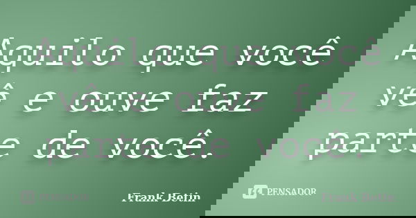 Aquilo que você vê e ouve faz parte de você.... Frase de Frank Betin.