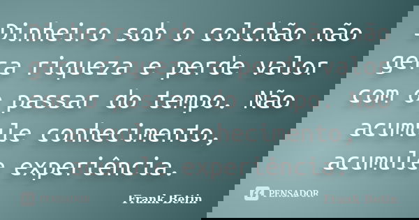 Dinheiro sob o colchão não gera riqueza e perde valor com o passar do tempo. Não acumule conhecimento, acumule experiência.... Frase de Frank Betin.