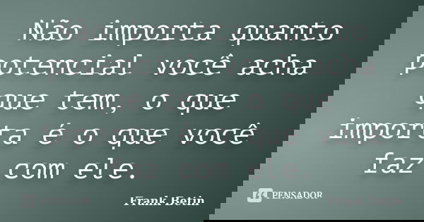 Não importa quanto potencial você acha que tem, o que importa é o que você faz com ele.... Frase de Frank Betin.