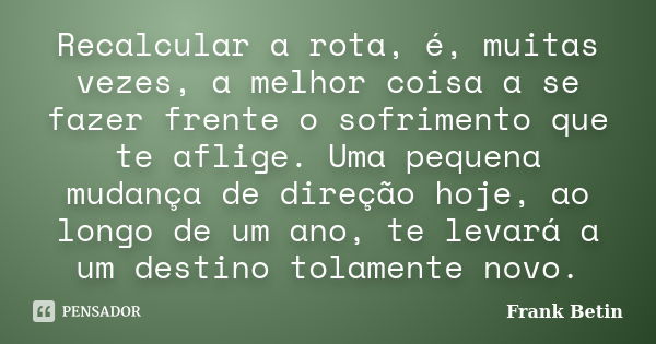 Recalcular a rota, é, muitas vezes, a melhor coisa a se fazer frente o sofrimento que te aflige. Uma pequena mudança de direção hoje, ao longo de um ano, te lev... Frase de Frank Betin.