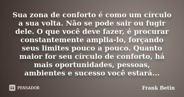 Sua zona de conforto é como um círculo a sua volta. Não se pode sair ou fugir dele. O que você deve fazer, é procurar constantemente amplia-lo, forçando seus li... Frase de Frank Betin.