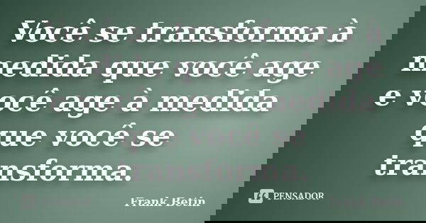 Você se transforma à medida que você age e você age à medida que você se transforma.... Frase de Frank Betin.