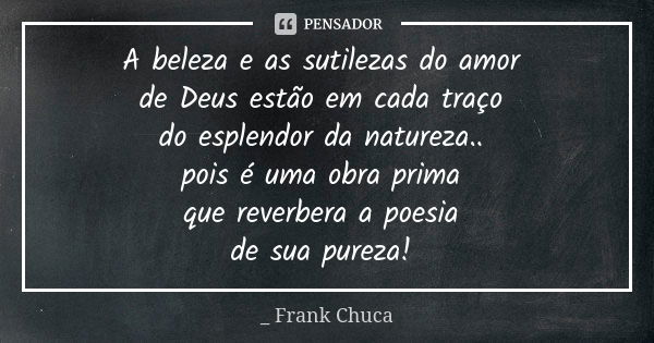 A beleza e as sutilezas do amor
de Deus estão em cada traço
do esplendor da natureza..
pois é uma obra prima
quereverberaa poesia
desuapureza!... Frase de _ Frank Chuca.