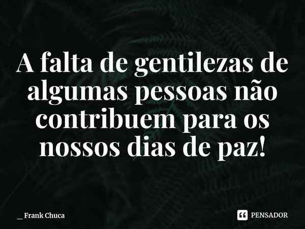 A falta de gentilezas de
algumas pessoas não
contribuem para os
nossos dias de paz!... Frase de _ Frank Chuca.