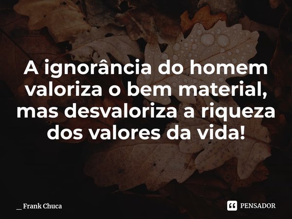 A ignorância do homem
valoriza o bem material,
mas desvaloriza a riqueza
dos valores da vida!... Frase de _ Frank Chuca.