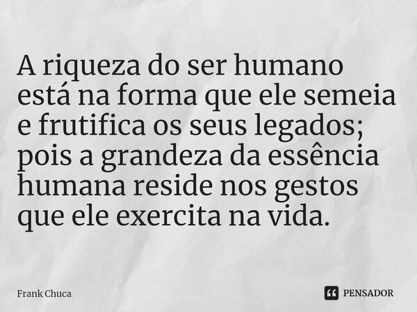 ⁠A riqueza do ser humano está na forma que ele semeia e frutifica os seus legados; pois a grandeza da essência humana reside nos gestos que ele exercita na vida... Frase de Frank Chuca.