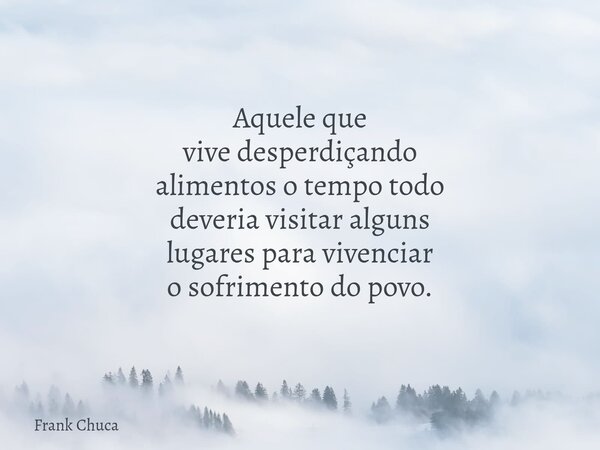 Aquele que vivedesperdiçando alimentos o tempo todo deveria visitar alguns lugares paravivenciar o sofrimentodo povo.... Frase de Frank Chuca.