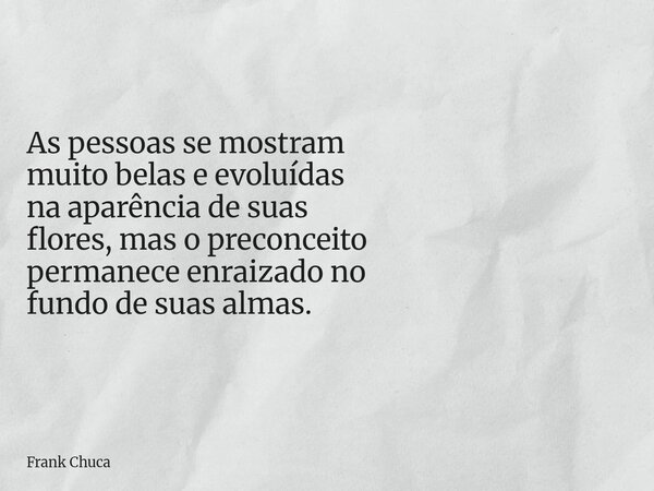As pessoas se mostram muitobelas e evoluídas na aparênciade suas flores,mas o preconceito permanece enraizado no fundo de suas almas.... Frase de Frank Chuca.