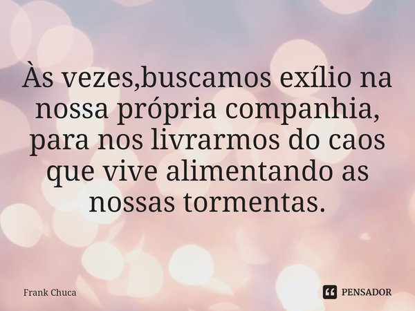 Às vezes,buscamos exílio na
nossa própria companhia,
para nos livrarmos do caos
que vive alimentando as
nossas tormentas.... Frase de Frank Chuca.