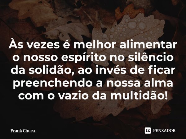 ⁠
Às vezes é melhor alimentar
o nosso espírito no silêncio
da solidão, ao invés de ficar
preenchendo a nossa alma
com o vazio da multidão!... Frase de Frank Chuca.