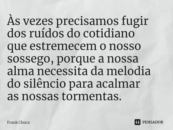 ⁠Às vezes precisamos fugir dos ruídos do cotidiano que estremecem o nosso sossego, porque a nossa alma necessita da melodia do silêncio para acalmar as nossas t... Frase de Frank Chuca.