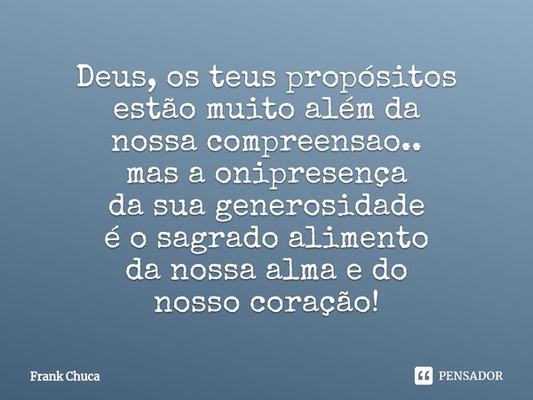 ⁠Deus, os teus propósitos
estão muito além da
nossa compreensao..
mas a onipresença
da sua generosidade
é o sagrado alimento
da nossa alma edo
nosso coração!... Frase de Frank Chuca.