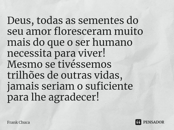 ⁠Deus, todas as sementes do
seu amor floresceram muito
mais do que o ser humano
necessita para viver!
Mesmo se tivéssemos
trilhões de outras vidas,
jamais seria... Frase de Frank Chuca.