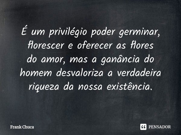 ⁠É um privilégio poder germinar,
florescer e oferecer as flores
do amor, mas a ganância do
homem desvaloriza a verdadeira
riqueza da nossa existência.... Frase de Frank Chuca.