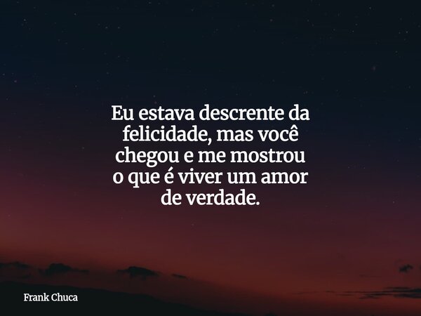 Eu estava descrenteda felicidade, mas você chegou e me mostrou o que é viver um amor de verdade.... Frase de Frank Chuca.
