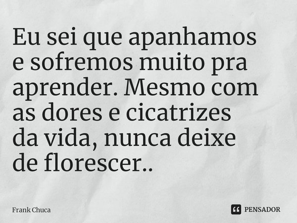 ⁠Eu sei que apanhamos
e sofremos muito pra
aprender. Mesmo com
as dores e cicatrizes
da vida, nunca deixe
de florescer..... Frase de Frank Chuca.