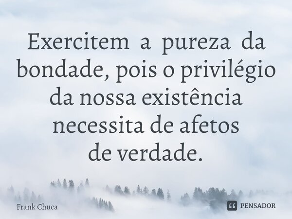 ⁠Exercitem a pureza da bondade, pois o privilégio da nossa existência necessita de afetos de verdade.... Frase de Frank Chuca.