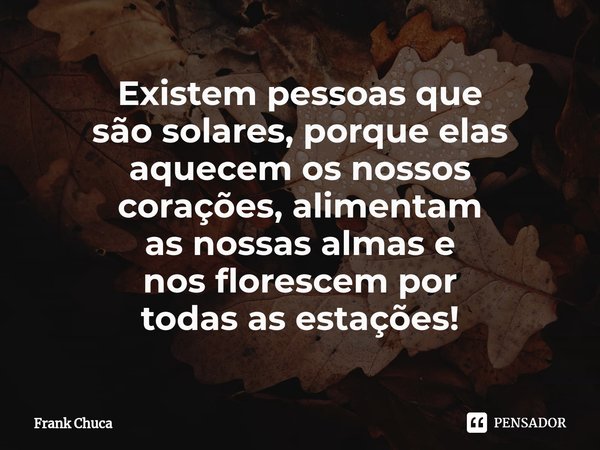 ⁠Existem pessoas que
são solares, porque elas
aquecem os nossos
corações, alimentam
as nossas almas e
nos florescem por
todas as estações!... Frase de Frank Chuca.
