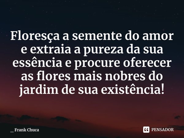 Floresça a semente do amor
e extraia a pureza da sua
essência e procure oferecer
as flores mais nobres do
jardim de sua existência!... Frase de _ Frank Chuca.