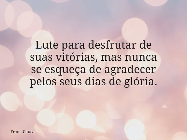 Lute para desfrutar de suasvitórias, mas nunca seesqueça de agradecer pelos seus dias de glória.... Frase de Frank Chuca.