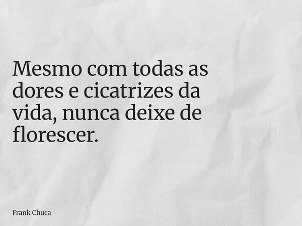 Mesmo com todas as dores e cicatrizes da vida, nunca deixe de florescer.... Frase de Frank Chuca.