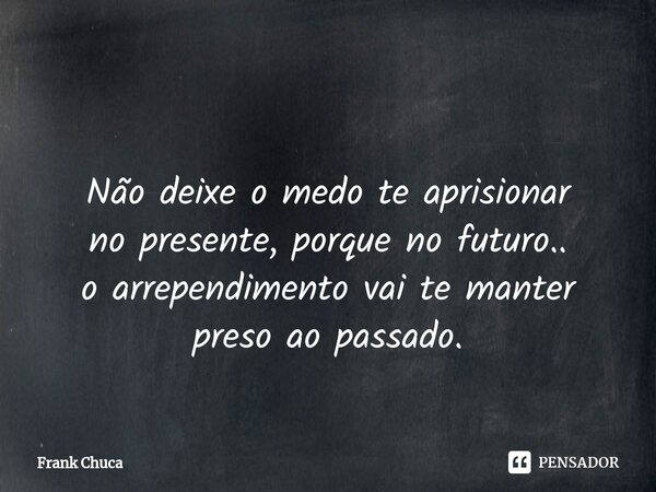 ⁠ Não deixe o medo te aprisionar no presente,porque no futuro.. o arrependimento vai te manter preso ao passado.... Frase de Frank Chuca.