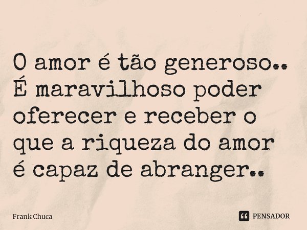 O amor é tão generoso..
É maravilhoso poder
oferecer e receber o
que a riqueza do amor
é capaz de abranger..... Frase de Frank Chuca.