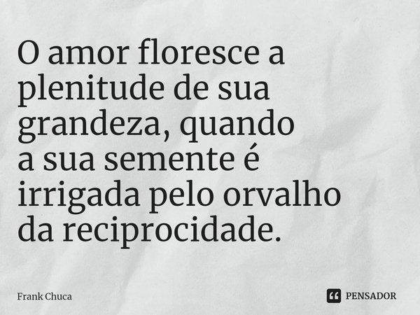 O amor floresce a plenitude de sua grandeza, quando a sua semente é irrigada pelo orvalho da reciprocidade.... Frase de Frank Chuca.