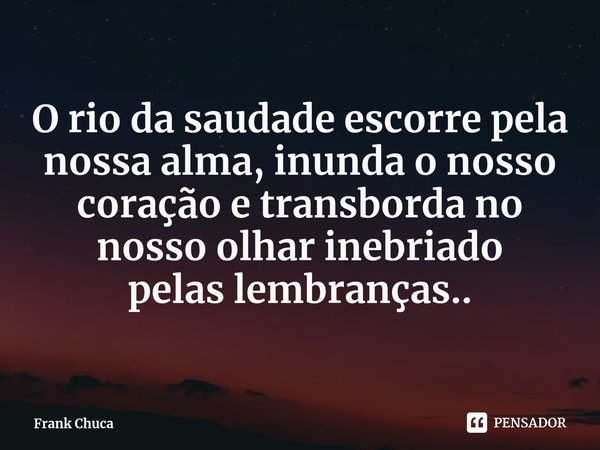 O rio da saudade escorre pela
nossa alma, inunda o nosso
coração e transborda no
nosso olhar inebriado
pelas lembranças..... Frase de Frank Chuca.