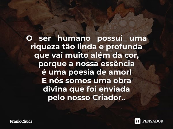 ⁠
O ser humano possui uma
riqueza tão linda e profunda
que vai muito além da cor,
porque a nossa essência
é uma poesia de amor!
E nós somos uma obra
divina que ... Frase de Frank Chuca.