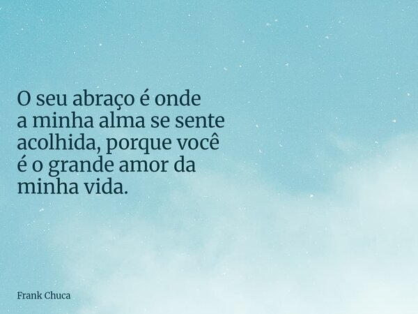 O seu abraço é onde a minha alma se sente acolhida, porque você é o grande amor da minha vida.... Frase de Frank Chuca.