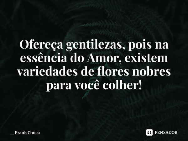 Ofereça gentilezas, pois na
essência do Amor, existem
variedades de flores nobres
para você colher!... Frase de _ Frank Chuca.