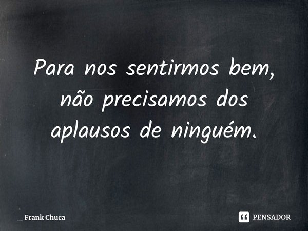 Para nos sentirmos bem,
não precisamos dos
aplausos de ninguém.... Frase de _ Frank Chuca.