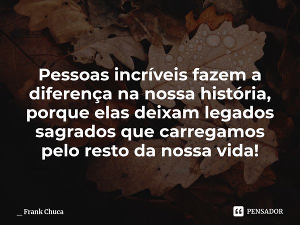 Pessoas incríveis fazem a
diferença na nossa história,
porque elas deixam legados
sagrados que carregamos
pelo restoda nossa vida!... Frase de _ Frank Chuca.