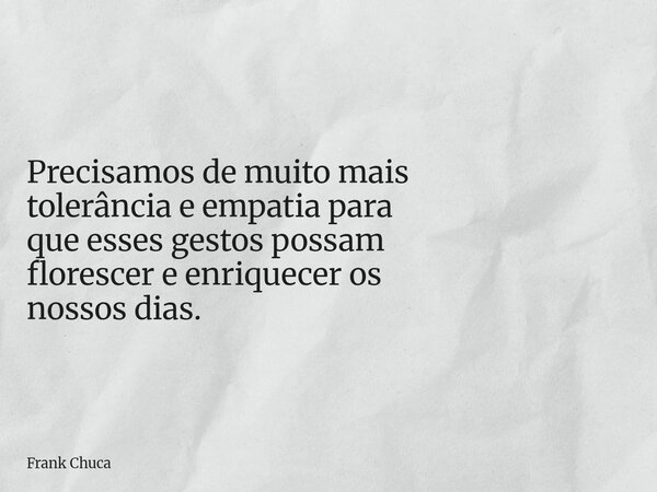 Precisamos de muito mais tolerância e empatia para que esses gestos possam florescer e enriquecer os nossos dias.... Frase de Frank Chuca.