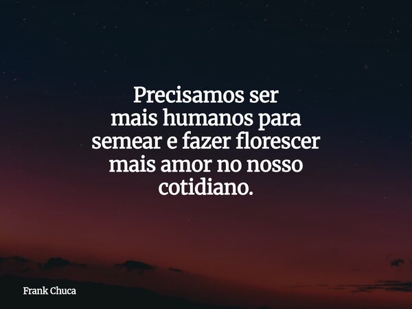 Precisamos ser maishumanos para semeare fazer florescer maisamor no nosso cotidiano.... Frase de Frank Chuca.