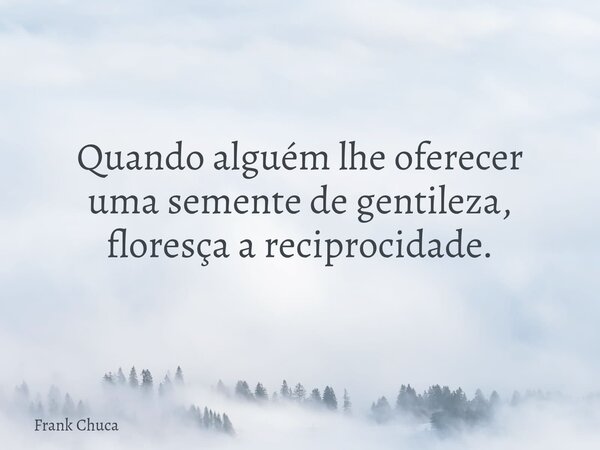 Quando alguém lhe oferecer uma semente de gentileza, floresça a reciprocidade.... Frase de Frank Chuca.