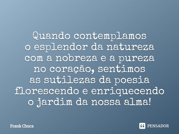 ⁠
Quando contemplamos
o esplendor da natureza
com a nobreza e a pureza
no coração, sentimos
as sutilezas da poesia
florescendo e enriquecendo
o jardim da nossa ... Frase de Frank Chuca.