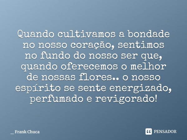 Quando cultivamos a bondade
no nosso coração, sentimos
no fundo do nosso ser que,
quando oferecemos o melhor
de nossas flores.. o nosso
espírito se sente energi... Frase de _ Frank Chuca.