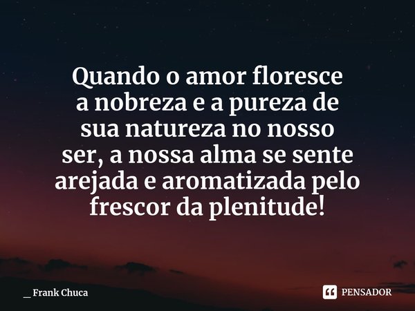 Quando o amor floresce
a nobrezae a pureza de
sua natureza no nosso
ser,a nossa alma se sente
arejadae aromatizadapelo
frescorda plenitude!... Frase de _ Frank Chuca.