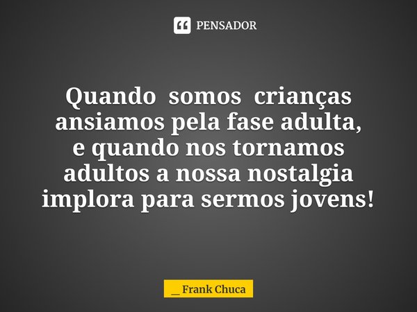 Quando somos crianças
ansiamos pela fase adulta,
e quando nos tornamos
adultos a nossa nostalgia
implora para sermos jovens!... Frase de _ Frank Chuca.